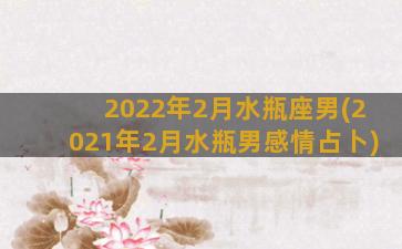 2022年2月水瓶座男(2021年2月水瓶男感情占卜)
