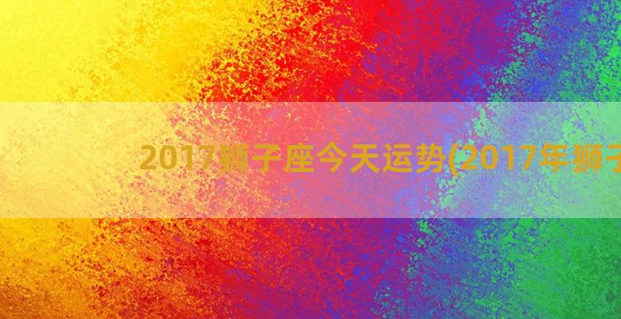 2017狮子座今天运势(2017年狮子座)