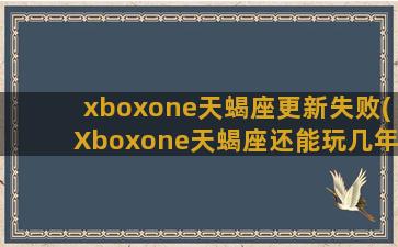 xboxone天蝎座更新失败(Xboxone天蝎座还能玩几年)