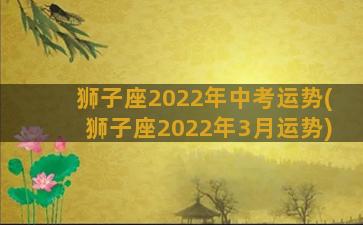 狮子座2022年中考运势(狮子座2022年3月运势)