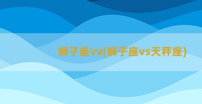 狮子座vv(狮子座vs天秤座)
