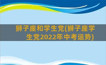 狮子座和学生党(狮子座学生党2022年中考运势)